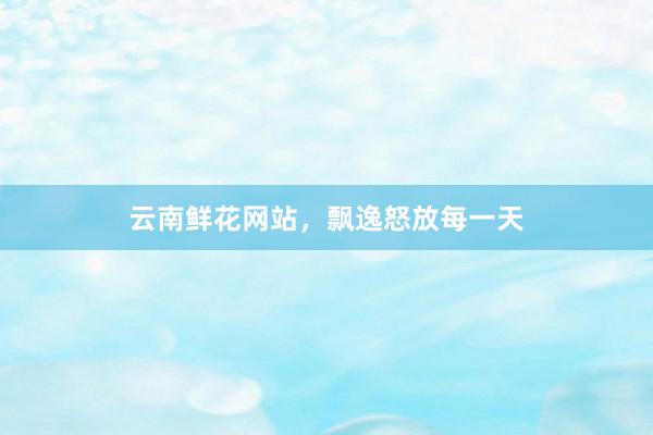 云南鲜花网站，飘逸怒放每一天